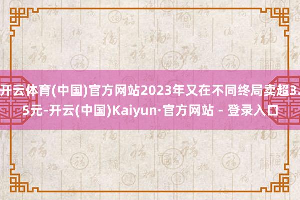 开云体育(中国)官方网站2023年又在不同终局卖超3.5元-开云(中国)Kaiyun·官方网站 - 登录入口