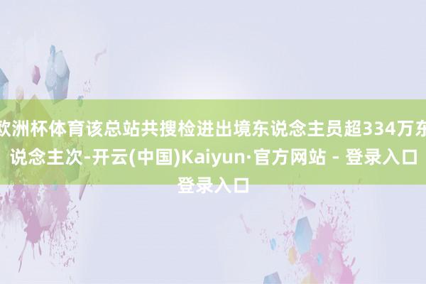 欧洲杯体育该总站共搜检进出境东说念主员超334万东说念主次-开云(中国)Kaiyun·官方网站 - 登录入口