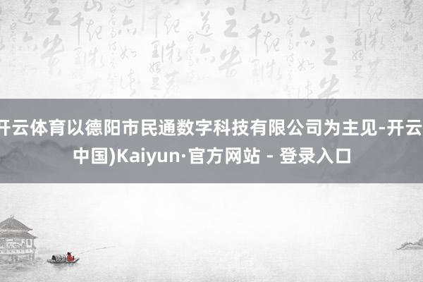 开云体育以德阳市民通数字科技有限公司为主见-开云(中国)Kaiyun·官方网站 - 登录入口