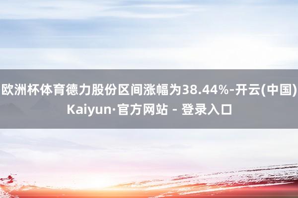 欧洲杯体育德力股份区间涨幅为38.44%-开云(中国)Kaiyun·官方网站 - 登录入口