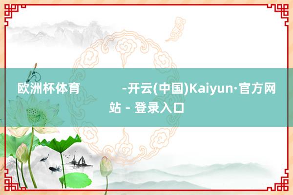 欧洲杯体育            -开云(中国)Kaiyun·官方网站 - 登录入口