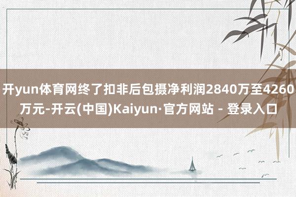 开yun体育网终了扣非后包摄净利润2840万至4260万元-开云(中国)Kaiyun·官方网站 - 登录入口