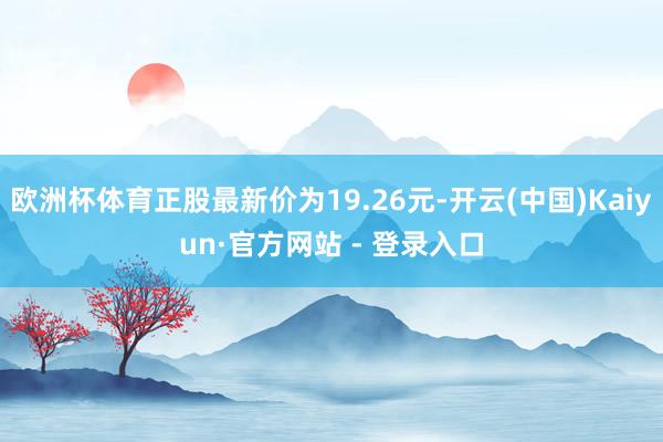 欧洲杯体育正股最新价为19.26元-开云(中国)Kaiyun·官方网站 - 登录入口