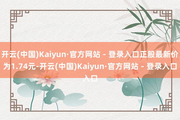 开云(中国)Kaiyun·官方网站 - 登录入口正股最新价为1.74元-开云(中国)Kaiyun·官方网站 - 登录入口