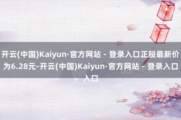 开云(中国)Kaiyun·官方网站 - 登录入口正股最新价为6.28元-开云(中国)Kaiyun·官方网站 - 登录入口