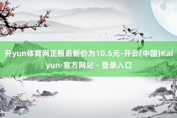 开yun体育网正股最新价为10.5元-开云(中国)Kaiyun·官方网站 - 登录入口