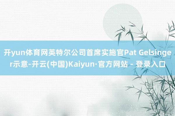 开yun体育网英特尔公司首席实施官Pat Gelsinger示意-开云(中国)Kaiyun·官方网站 - 登录入口