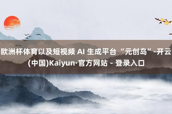 欧洲杯体育以及短视频 AI 生成平台 “元创岛”-开云(中国)Kaiyun·官方网站 - 登录入口