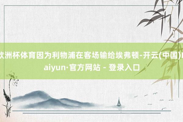 欧洲杯体育因为利物浦在客场输给埃弗顿-开云(中国)Kaiyun·官方网站 - 登录入口