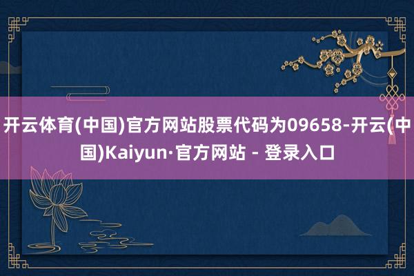 开云体育(中国)官方网站股票代码为09658-开云(中国)Kaiyun·官方网站 - 登录入口