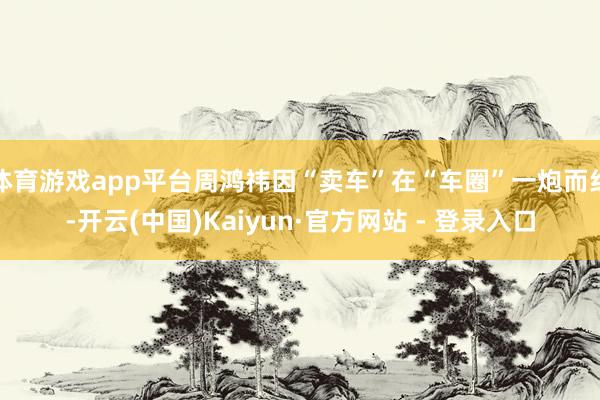 体育游戏app平台周鸿祎因“卖车”在“车圈”一炮而红-开云(中国)Kaiyun·官方网站 - 登录入口