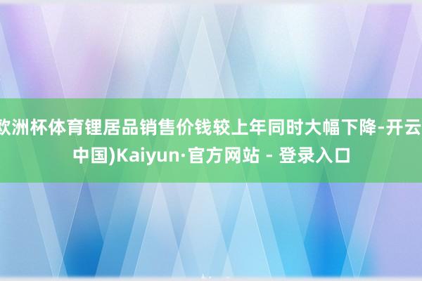 欧洲杯体育锂居品销售价钱较上年同时大幅下降-开云(中国)Kaiyun·官方网站 - 登录入口