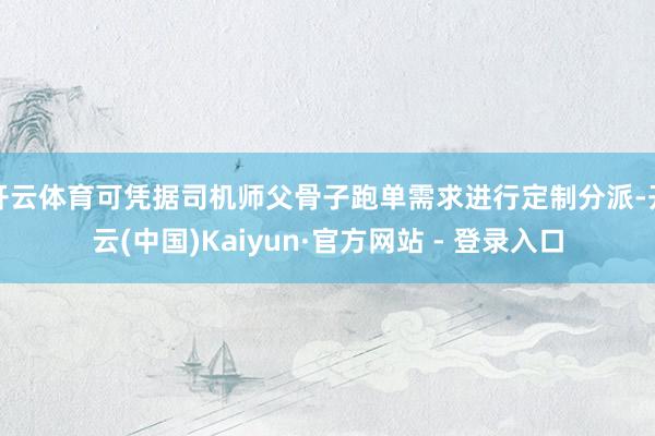 开云体育可凭据司机师父骨子跑单需求进行定制分派-开云(中国)Kaiyun·官方网站 - 登录入口