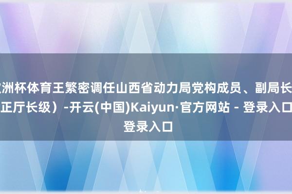 欧洲杯体育王繁密调任山西省动力局党构成员、副局长（正厅长级）-开云(中国)Kaiyun·官方网站 - 登录入口