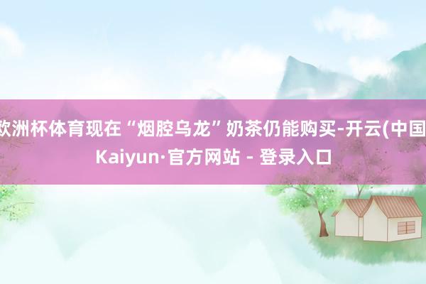 欧洲杯体育现在“烟腔乌龙”奶茶仍能购买-开云(中国)Kaiyun·官方网站 - 登录入口