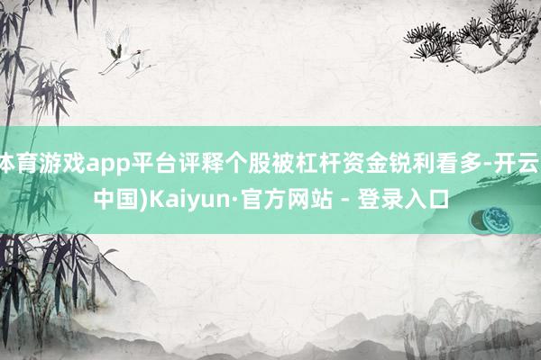 体育游戏app平台评释个股被杠杆资金锐利看多-开云(中国)Kaiyun·官方网站 - 登录入口