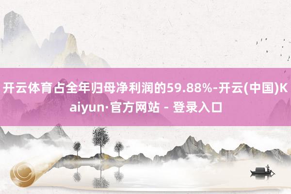 开云体育占全年归母净利润的59.88%-开云(中国)Kaiyun·官方网站 - 登录入口