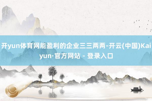 开yun体育网能盈利的企业三三两两-开云(中国)Kaiyun·官方网站 - 登录入口