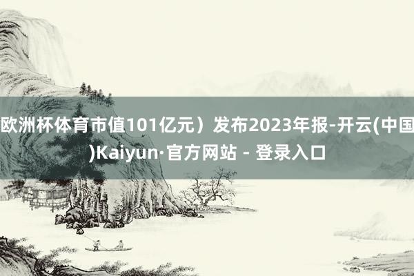 欧洲杯体育市值101亿元）发布2023年报-开云(中国)Kaiyun·官方网站 - 登录入口