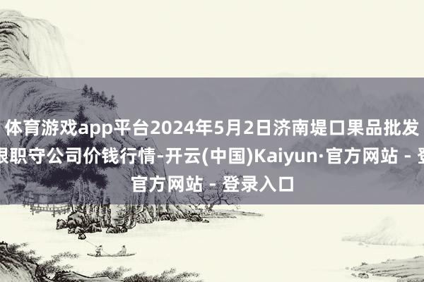 体育游戏app平台2024年5月2日济南堤口果品批发发展有限职守公司价钱行情-开云(中国)Kaiyun·官方网站 - 登录入口