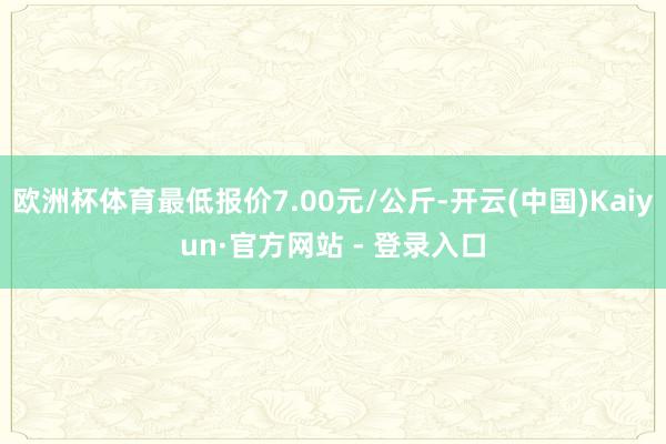 欧洲杯体育最低报价7.00元/公斤-开云(中国)Kaiyun·官方网站 - 登录入口