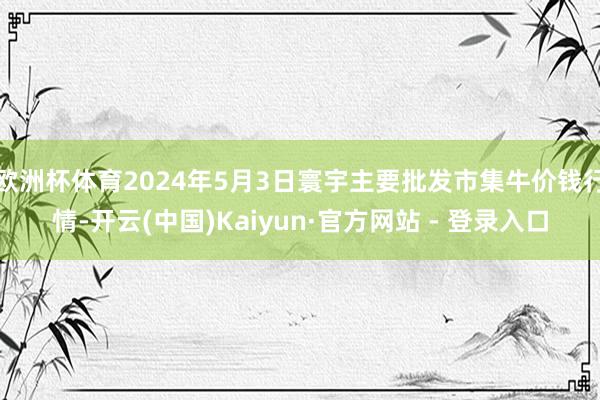 欧洲杯体育2024年5月3日寰宇主要批发市集牛价钱行情-开云(中国)Kaiyun·官方网站 - 登录入口