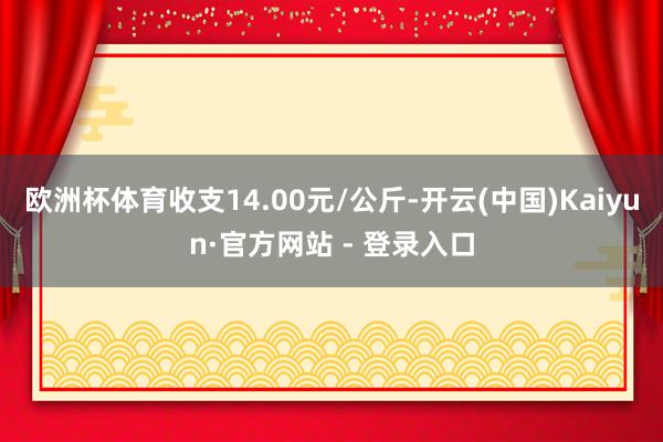 欧洲杯体育收支14.00元/公斤-开云(中国)Kaiyun·官方网站 - 登录入口