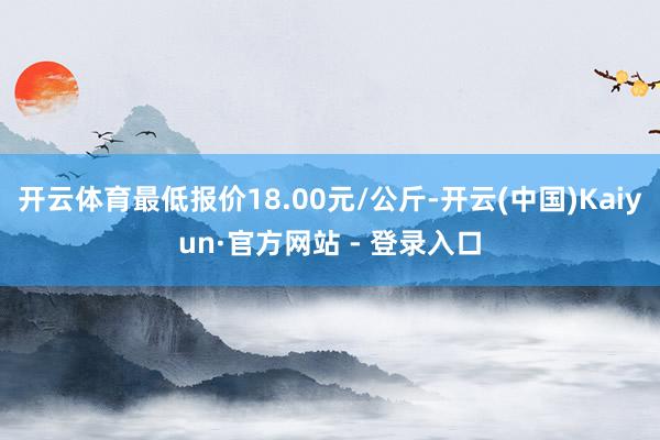 开云体育最低报价18.00元/公斤-开云(中国)Kaiyun·官方网站 - 登录入口