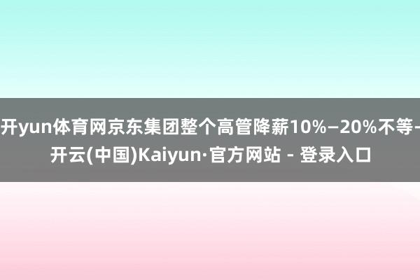 开yun体育网京东集团整个高管降薪10%—20%不等-开云(中国)Kaiyun·官方网站 - 登录入口