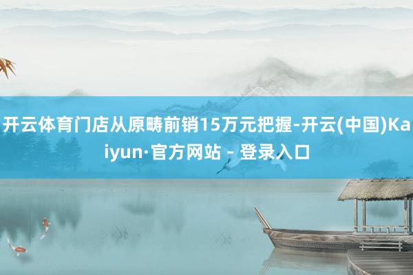 开云体育门店从原畴前销15万元把握-开云(中国)Kaiyun·官方网站 - 登录入口