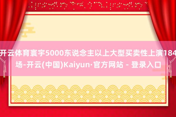 开云体育寰宇5000东说念主以上大型买卖性上演184场-开云(中国)Kaiyun·官方网站 - 登录入口