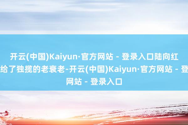 开云(中国)Kaiyun·官方网站 - 登录入口陆向红将称还给了独揽的老衰老-开云(中国)Kaiyun·官方网站 - 登录入口