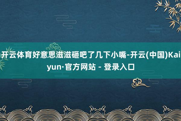 开云体育好意思滋滋砸吧了几下小嘴-开云(中国)Kaiyun·官方网站 - 登录入口