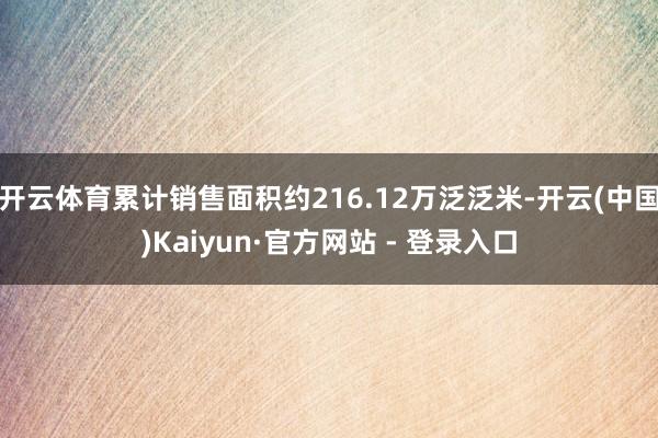 开云体育累计销售面积约216.12万泛泛米-开云(中国)Kaiyun·官方网站 - 登录入口