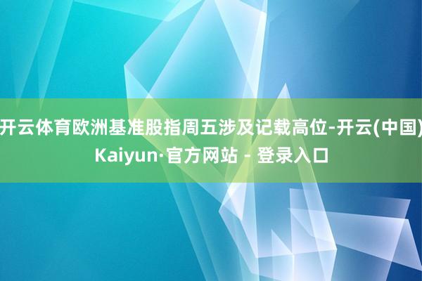 开云体育　　欧洲基准股指周五涉及记载高位-开云(中国)Kaiyun·官方网站 - 登录入口