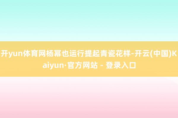 开yun体育网杨幂也运行提起青瓷花样-开云(中国)Kaiyun·官方网站 - 登录入口