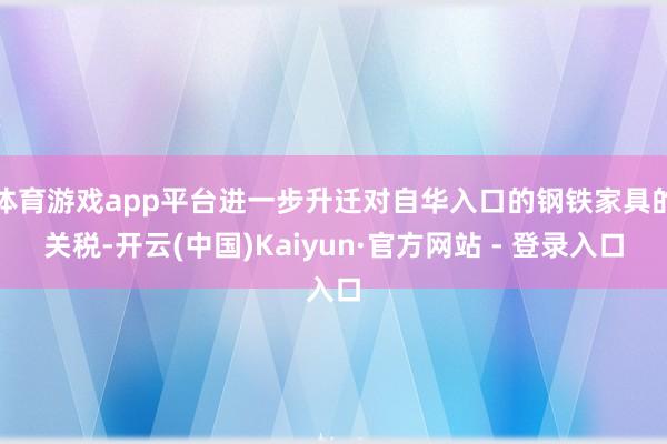 体育游戏app平台进一步升迁对自华入口的钢铁家具的关税-开云(中国)Kaiyun·官方网站 - 登录入口