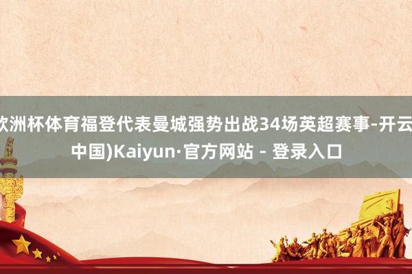 欧洲杯体育福登代表曼城强势出战34场英超赛事-开云(中国)Kaiyun·官方网站 - 登录入口