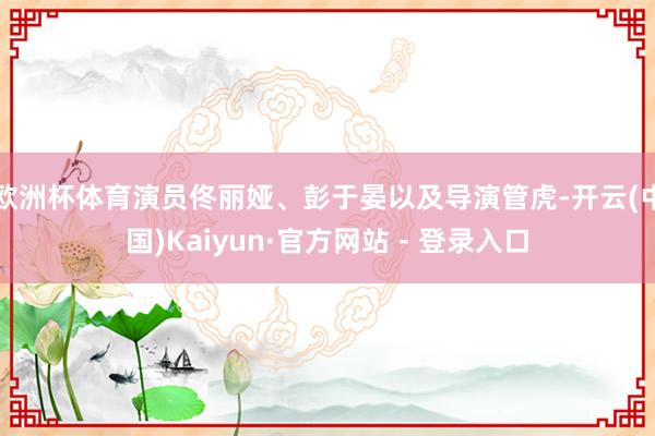 欧洲杯体育演员佟丽娅、彭于晏以及导演管虎-开云(中国)Kaiyun·官方网站 - 登录入口