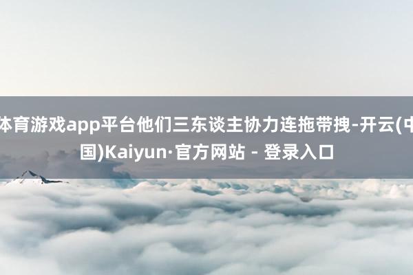 体育游戏app平台他们三东谈主协力连拖带拽-开云(中国)Kaiyun·官方网站 - 登录入口