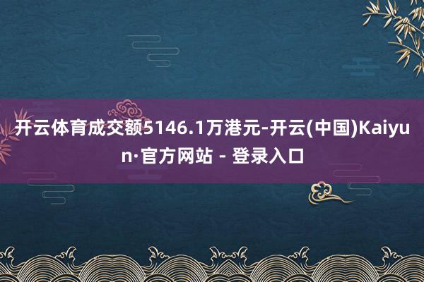 开云体育成交额5146.1万港元-开云(中国)Kaiyun·官方网站 - 登录入口