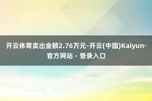 开云体育卖出金额2.76万元-开云(中国)Kaiyun·官方网站 - 登录入口