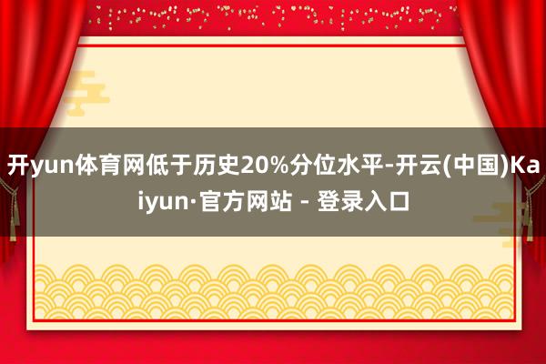 开yun体育网低于历史20%分位水平-开云(中国)Kaiyun·官方网站 - 登录入口