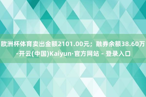 欧洲杯体育卖出金额2101.00元；融券余额38.60万-开云(中国)Kaiyun·官方网站 - 登录入口