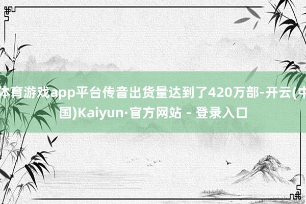 体育游戏app平台传音出货量达到了420万部-开云(中国)Kaiyun·官方网站 - 登录入口