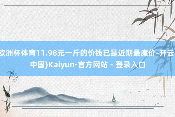 欧洲杯体育11.98元一斤的价钱已是近期最廉价-开云(中国)Kaiyun·官方网站 - 登录入口