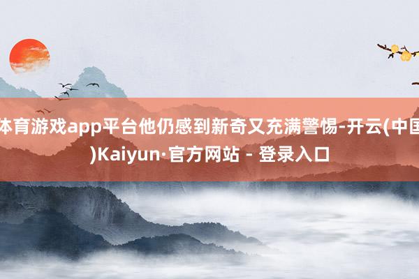 体育游戏app平台他仍感到新奇又充满警惕-开云(中国)Kaiyun·官方网站 - 登录入口