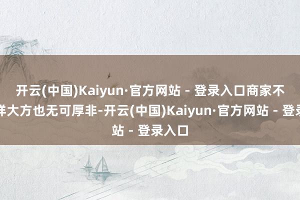 开云(中国)Kaiyun·官方网站 - 登录入口商家不肯这样大方也无可厚非-开云(中国)Kaiyun·官方网站 - 登录入口