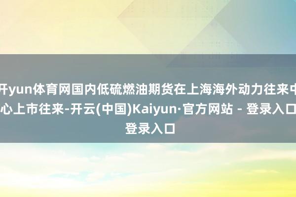 开yun体育网国内低硫燃油期货在上海海外动力往来中心上市往来-开云(中国)Kaiyun·官方网站 - 登录入口