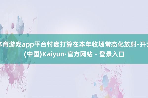 体育游戏app平台忖度打算在本年收场常态化放射-开云(中国)Kaiyun·官方网站 - 登录入口